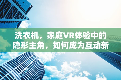 洗衣机，家庭VR体验中的隐形主角，如何成为互动新亮点？