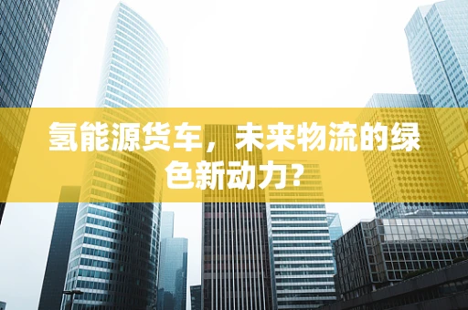 氢能源货车，未来物流的绿色新动力？