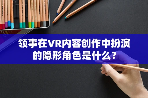 领事在VR内容创作中扮演的隐形角色是什么？