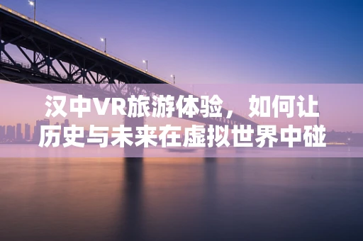 汉中VR旅游体验，如何让历史与未来在虚拟世界中碰撞？