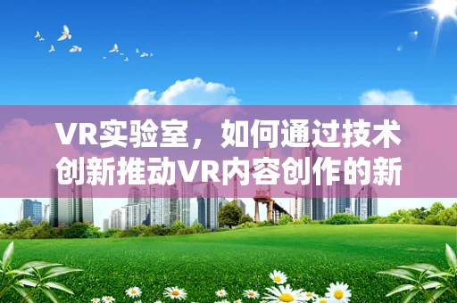 VR实验室，如何通过技术创新推动VR内容创作的新边界？
