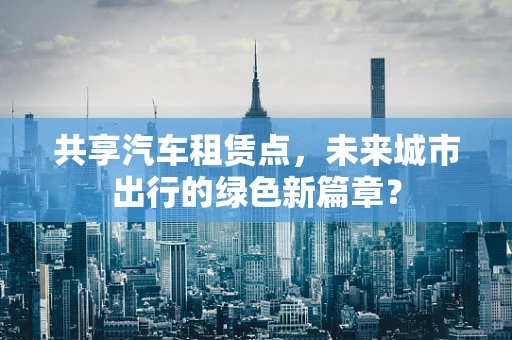 共享汽车租赁点，未来城市出行的绿色新篇章？