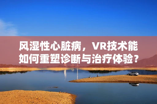 风湿性心脏病，VR技术能如何重塑诊断与治疗体验？
