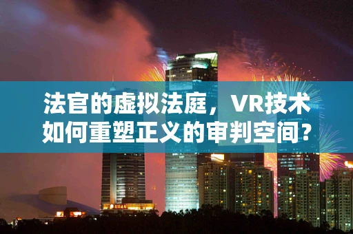 法官的虚拟法庭，VR技术如何重塑正义的审判空间？
