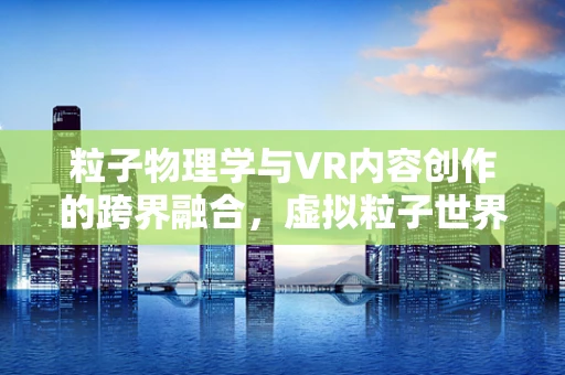 粒子物理学与VR内容创作的跨界融合，虚拟粒子世界的无限可能？