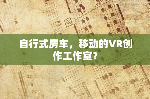 自行式房车，移动的VR创作工作室？