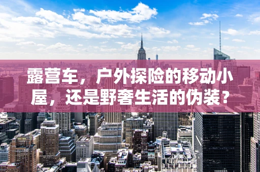 露营车，户外探险的移动小屋，还是野奢生活的伪装？