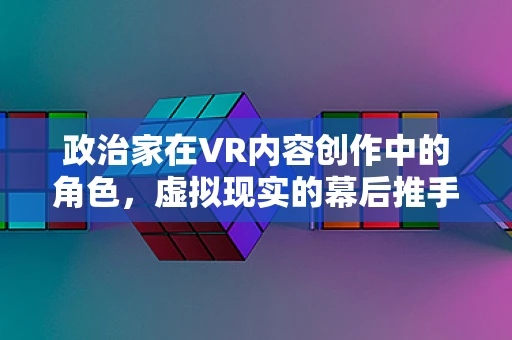 政治家在VR内容创作中的角色，虚拟现实的幕后推手？