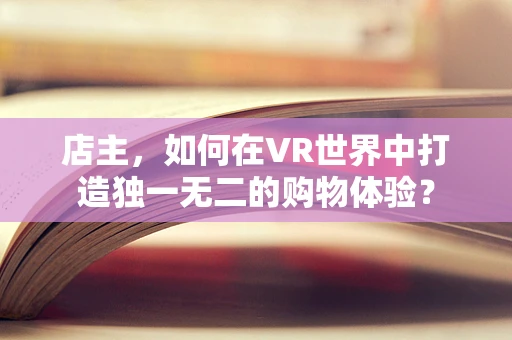 店主，如何在VR世界中打造独一无二的购物体验？