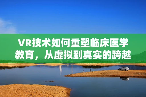 VR技术如何重塑临床医学教育，从虚拟到真实的跨越？