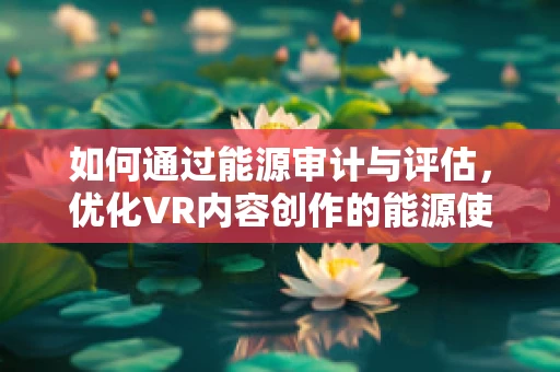 如何通过能源审计与评估，优化VR内容创作的能源使用效率？