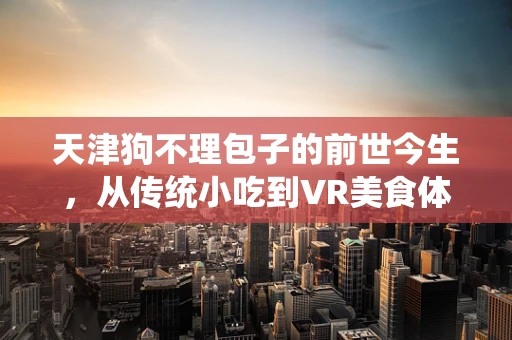 天津狗不理包子的前世今生，从传统小吃到VR美食体验的跨越