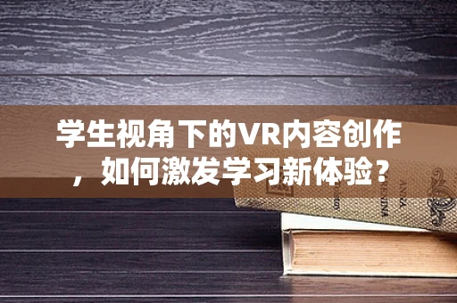 学生视角下的VR内容创作，如何激发学习新体验？