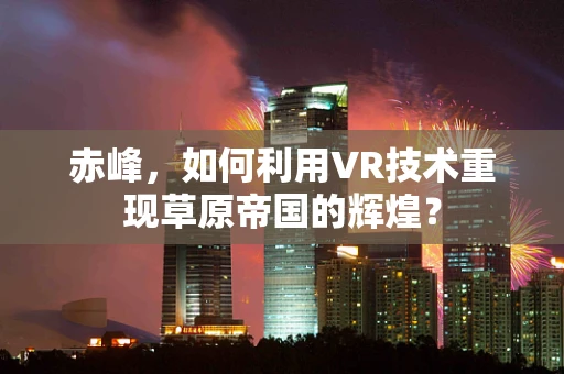 赤峰，如何利用VR技术重现草原帝国的辉煌？