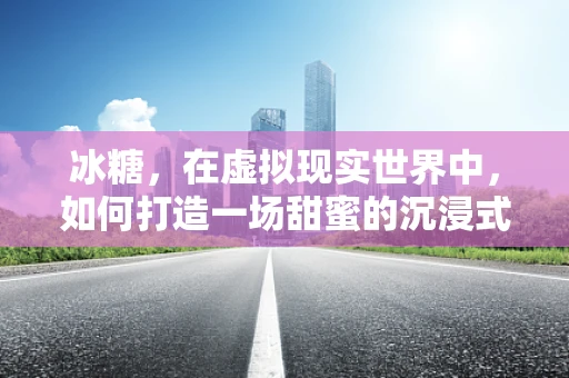 冰糖，在虚拟现实世界中，如何打造一场甜蜜的沉浸式体验？