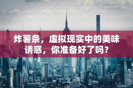 炸薯条，虚拟现实中的美味诱惑，你准备好了吗？