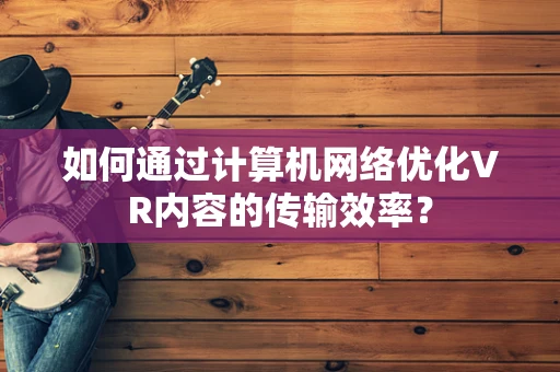 如何通过计算机网络优化VR内容的传输效率？