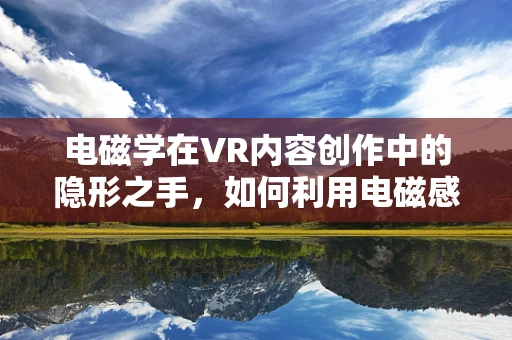 电磁学在VR内容创作中的隐形之手，如何利用电磁感应原理增强沉浸感？