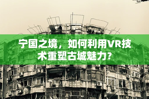宁国之境，如何利用VR技术重塑古城魅力？