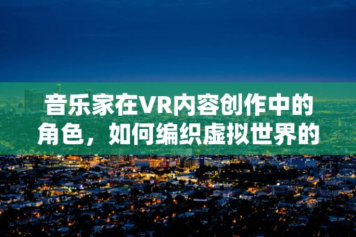 音乐家在VR内容创作中的角色，如何编织虚拟世界的听觉盛宴？