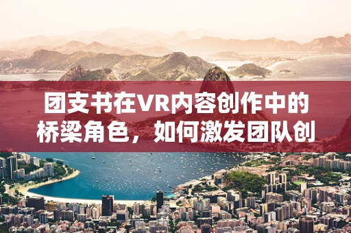 团支书在VR内容创作中的桥梁角色，如何激发团队创意与协作？