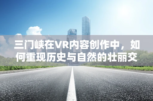 三门峡在VR内容创作中，如何重现历史与自然的壮丽交响？