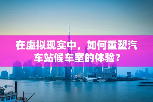 在虚拟现实中，如何重塑汽车站候车室的体验？