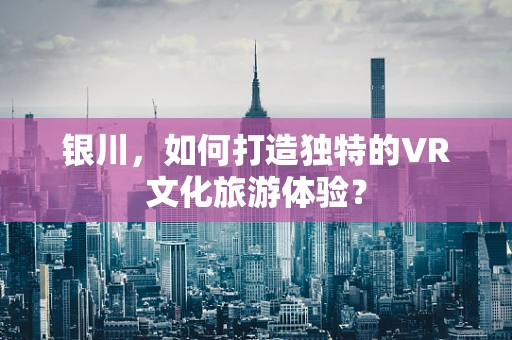 银川，如何打造独特的VR文化旅游体验？