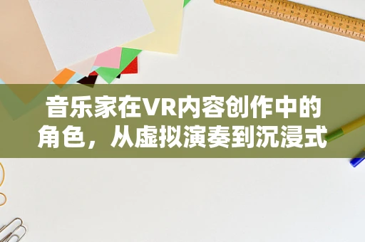 音乐家在VR内容创作中的角色，从虚拟演奏到沉浸式体验的桥梁