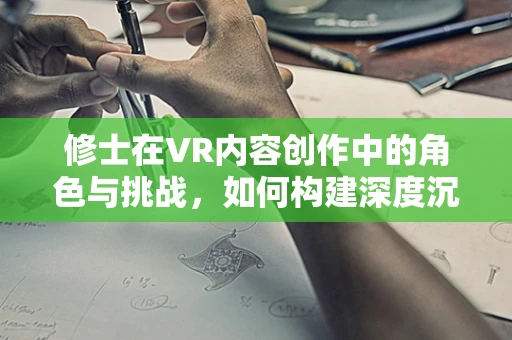 修士在VR内容创作中的角色与挑战，如何构建深度沉浸的虚拟体验？