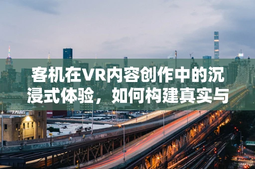 客机在VR内容创作中的沉浸式体验，如何构建真实与想象的桥梁？