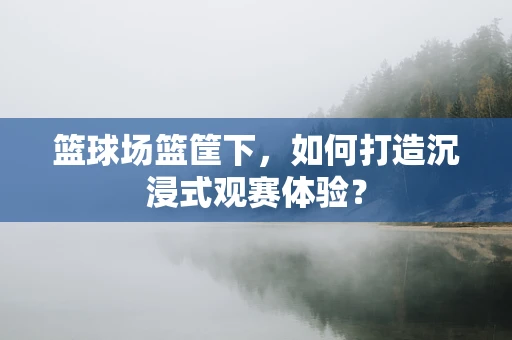 篮球场篮筐下，如何打造沉浸式观赛体验？