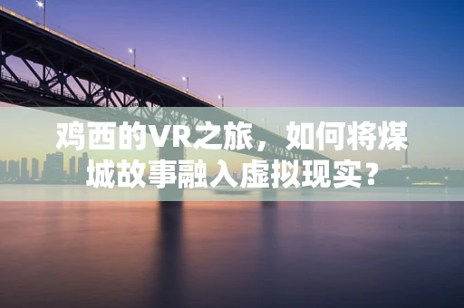 鸡西的VR之旅，如何将煤城故事融入虚拟现实？