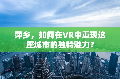 萍乡，如何在VR中重现这座城市的独特魅力？
