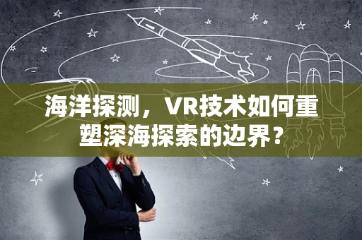 海洋探测，VR技术如何重塑深海探索的边界？