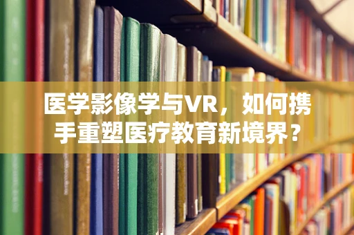 医学影像学与VR，如何携手重塑医疗教育新境界？