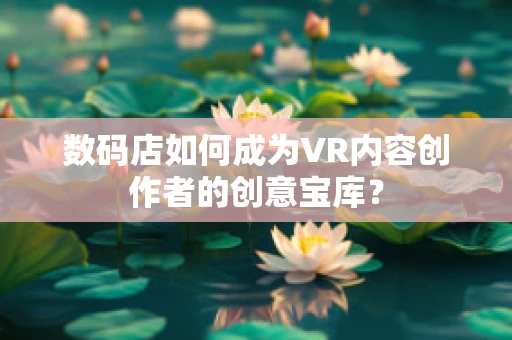 数码店如何成为VR内容创作者的创意宝库？