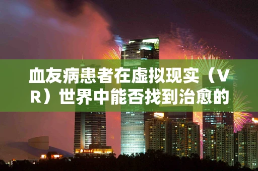 血友病患者在虚拟现实（VR）世界中能否找到治愈的新视界？