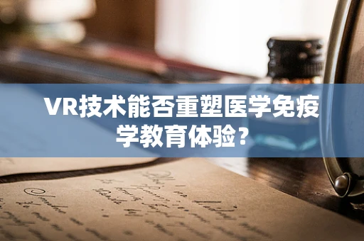 VR技术能否重塑医学免疫学教育体验？