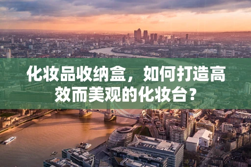化妆品收纳盒，如何打造高效而美观的化妆台？