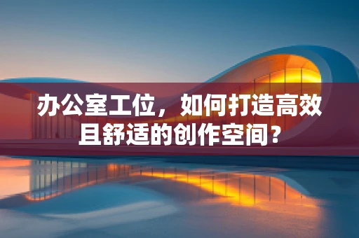 办公室工位，如何打造高效且舒适的创作空间？