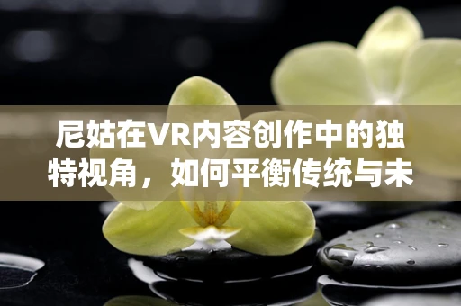 尼姑在VR内容创作中的独特视角，如何平衡传统与未来？