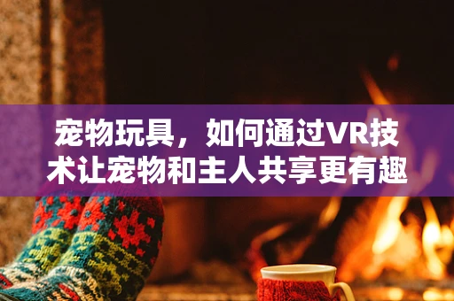 宠物玩具，如何通过VR技术让宠物和主人共享更有趣的互动体验？