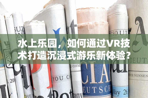 水上乐园，如何通过VR技术打造沉浸式游乐新体验？