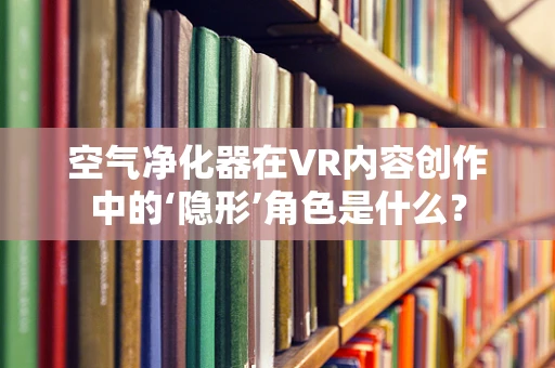 空气净化器在VR内容创作中的‘隐形’角色是什么？
