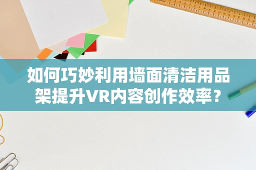 如何巧妙利用墙面清洁用品架提升VR内容创作效率？