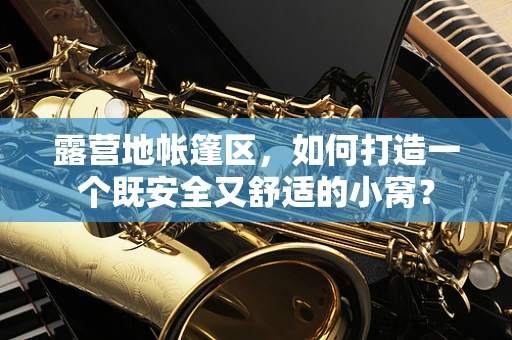 露营地帐篷区，如何打造一个既安全又舒适的小窝？