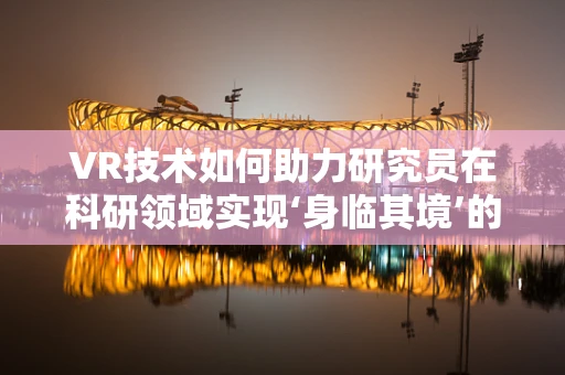VR技术如何助力研究员在科研领域实现‘身临其境’的探索？