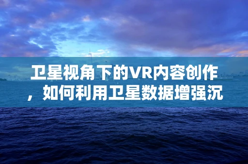 卫星视角下的VR内容创作，如何利用卫星数据增强沉浸感？