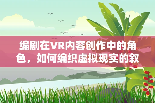 编剧在VR内容创作中的角色，如何编织虚拟现实的叙事魔法？